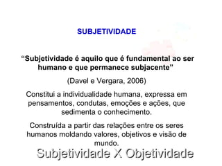 Subjetividade X ObjetividadeSubjetividade X Objetividade
SUBJETIVIDADE
“Subjetividade é aquilo que é fundamental ao ser
humano e que permanece subjacente”
(Davel e Vergara, 2006)
Constitui a individualidade humana, expressa em
pensamentos, condutas, emoções e ações, que
sedimenta o conhecimento.
Construída a partir das relações entre os seres
humanos moldando valores, objetivos e visão de
mundo.
 