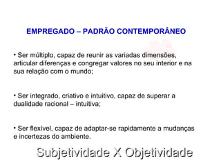 Subjetividade X ObjetividadeSubjetividade X Objetividade
EMPREGADO – PADRÃO CONTEMPORÂNEO
• Ser múltiplo, capaz de reunir as variadas dimensões,
articular diferenças e congregar valores no seu interior e na
sua relação com o mundo;
• Ser integrado, criativo e intuitivo, capaz de superar a
dualidade racional – intuitiva;
• Ser flexível, capaz de adaptar-se rapidamente a mudanças
e incertezas do ambiente.
 