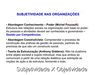 Subjetividade X ObjetividadeSubjetividade X Objetividade
SUBJETIVIDADE NAS ORGANIZAÇÕES
• Abordagem Conhecimento – Poder (Michel Foucault):
Estrutura das relações sociais na organização com base no poder.
As pessoas e atividades devem ser conhecidas e governáveis –
Gestão por Competências.
• Abordagem Construtivista: Compreender o processo de
construção das práticas de gestão de pessoas, partindo da
premissa de que são um constructo social.
• Teoria da Estruturação (Anthony Giddens): Não há dualismo
entre objeto societal e sujeito individual, mas que ambos se
comunicam a partir de uma relação dialética que sobrepõe as
noções de ação e de estrutura, formando o todo.
 