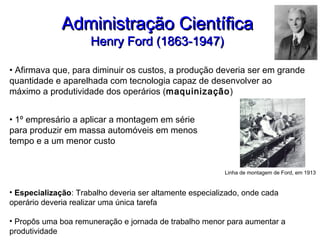 Administração CientíficaAdministração Científica
Henry Ford (1863-1947)Henry Ford (1863-1947)
• Afirmava que, para diminuir os custos, a produção deveria ser em grande
quantidade e aparelhada com tecnologia capaz de desenvolver ao
máximo a produtividade dos operários (maquinização)
• 1º empresário a aplicar a montagem em série
para produzir em massa automóveis em menos
tempo e a um menor custo
Linha de montagem de Ford, em 1913
• Especialização: Trabalho deveria ser altamente especializado, onde cada
operário deveria realizar uma única tarefa
• Propôs uma boa remuneração e jornada de trabalho menor para aumentar a
produtividade
 