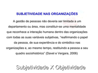 Subjetividade X ObjetividadeSubjetividade X Objetividade
SUBJETIVIDADE NAS ORGANIZAÇÕES
A gestão de pessoas não deveria ser limitada a um
departamento ou área, mas constituir-se uma mentalidade
que reconhece a interação humana dentro das organizações
com todas as suas variáveis subjetivas, “reafirmando o papel
da pessoa, de sua experiência e do simbólico nas
organizações e, ao mesmo tempo, restituindo a pessoa a seu
quadro sociohistórico” (Davel e Vergara, 2006)
 