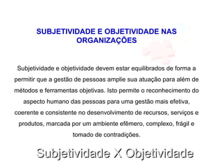 Subjetividade X ObjetividadeSubjetividade X Objetividade
SUBJETIVIDADE E OBJETIVIDADE NAS
ORGANIZAÇÕES
Subjetividade e objetividade devem estar equilibrados de forma a
permitir que a gestão de pessoas amplie sua atuação para além de
métodos e ferramentas objetivas. Isto permite o reconhecimento do
aspecto humano das pessoas para uma gestão mais efetiva,
coerente e consistente no desenvolvimento de recursos, serviços e
produtos, marcada por um ambiente efêmero, complexo, frágil e
tomado de contradições.
 