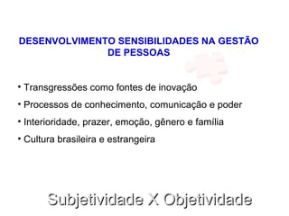 Subjetividade X ObjetividadeSubjetividade X Objetividade
DESENVOLVIMENTO SENSIBILIDADES NA GESTÃO
DE PESSOAS
• Transgressões como fontes de inovação
• Processos de conhecimento, comunicação e poder
• Interioridade, prazer, emoção, gênero e família
• Cultura brasileira e estrangeira
 