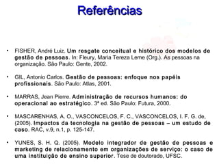 ReferênciasReferências
• FISHER, André Luiz. Um resgate conceitual e histórico dos modelos de
gestão de pessoas. In: Fleury, Maria Tereza Leme (Org.). As pessoas na
organização. São Paulo: Gente, 2002.
• GIL, Antonio Carlos. Gestão de pessoas: enfoque nos papéis
profissionais. São Paulo: Atlas, 2001.
• MARRAS, Jean Pierre. Administração de recursos humanos: do
operacional ao estratégico. 3ª ed. São Paulo: Futura, 2000.
• MASCARENHAS, A. O., VASCONCELOS, F. C., VASCONCELOS, I. F. G. de,
(2005). Impactos da tecnologia na gestão de pessoas – um estudo de
caso. RAC, v.9, n.1, p. 125-147.
• YUNES, S. H. Q. (2005). Modelo integrador de gestão de pessoas e
marketing de relacionamento em organizações de serviço: o caso de
uma instituição de ensino superior. Tese de doutorado, UFSC.
 