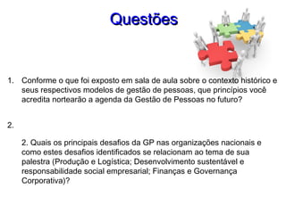 QuestõesQuestões
1. Conforme o que foi exposto em sala de aula sobre o contexto histórico e
seus respectivos modelos de gestão de pessoas, que princípios você
acredita nortearão a agenda da Gestão de Pessoas no futuro?
2.
2. Quais os principais desafios da GP nas organizações nacionais e
como estes desafios identificados se relacionam ao tema de sua
palestra (Produção e Logística; Desenvolvimento sustentável e
responsabilidade social empresarial; Finanças e Governança
Corporativa)?
 