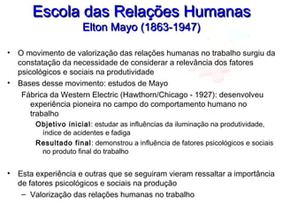 Escola das Relações HumanasEscola das Relações Humanas
Elton Mayo (1863-1947)Elton Mayo (1863-1947)
• O movimento de valorização das relações humanas no trabalho surgiu da
constatação da necessidade de considerar a relevância dos fatores
psicológicos e sociais na produtividade
• Bases desse movimento: estudos de Mayo
Fábrica da Western Electric (Hawthorn/Chicago - 1927): desenvolveu
experiência pioneira no campo do comportamento humano no
trabalho
Objetivo inicial: estudar as influências da iluminação na produtividade,
índice de acidentes e fadiga
Resultado final: demonstrou a influência de fatores psicológicos e sociais
no produto final do trabalho
• Esta experiência e outras que se seguiram vieram ressaltar a importância
de fatores psicológicos e sociais na produção
– Valorização das relações humanas no trabalho
 