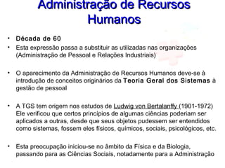 Administração de RecursosAdministração de Recursos
HumanosHumanos
• Década de 60
• Esta expressão passa a substituir as utilizadas nas organizações
(Administração de Pessoal e Relações Industriais)
• O aparecimento da Administração de Recursos Humanos deve-se à
introdução de conceitos originários da Teoria Geral dos Sistemas à
gestão de pessoal
• A TGS tem origem nos estudos de Ludwig von Bertalanffy (1901-1972)
Ele verificou que certos princípios de algumas ciências poderiam ser
aplicados a outras, desde que seus objetos pudessem ser entendidos
como sistemas, fossem eles físicos, químicos, sociais, psicológicos, etc.
• Esta preocupação iniciou-se no âmbito da Física e da Biologia,
passando para as Ciências Sociais, notadamente para a Administração
 