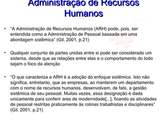 Administração de RecursosAdministração de Recursos
HumanosHumanos
• “A Administração de Recursos Humanos (ARH) pode, pois, ser
entendida como a Administração de Pessoal baseada em uma
abordagem sistêmica” (Gil, 2001, p.21)
• Qualquer conjunto de partes unidas entre si pode ser considerado um
sistema, desde que as relações entre elas e o comportamento do todo
sejam o foco da atenção
• “O que caracteriza a ARH é a adoção do enfoque sistêmico. Isto não
significa, entretanto, que as empresas, ao manterem um departamento
com o nome de recursos humanos, desenvolvem, de fato, a gestão
sistêmica de seu pessoal. Muitas vezes, essa designação é dada
unicamente para conferir ares de modernidade[...], ficando as atividades
de pessoal restritas praticamente às rotinas trabalhistas e disciplinares”
(Gil, 2001, p.21)
 