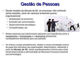 Gestão de PessoasGestão de Pessoas
• Desde meados da década de 80, as empresas vêm sofrendo
sérios desafios, tanto de natureza ambiental quanto
organizacional:
– Globalização da economia;
– Evolução das comunicações;
– Desenvolvimento tecnológico;
– Competitividade, etc
• Muitas empresas que sobreviveram passaram por experiências como a
reengenharia, a terceirização e o downsizing (produzindo
conseqüências dramáticas para seu pessoal)
• As críticas a esses procedimentos, aliadas a novas concepções acerca
do papel dos indivíduos nas organizações, determinaram, sobretudo a
partir da década de 90, sérios questionamentos à forma como vinha
sendo desenvolvida a administração de Recursos Humanos (incluindo
sua terminologia)
 