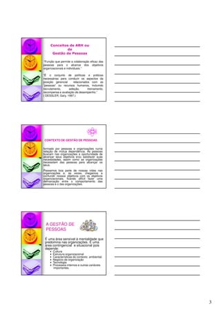 3
“Função que permite a colaboração eficaz das
pessoas para o alcance dos objetivos
organizacionais e individuais.”
“É o conjunto de políticas e práticas
necessárias para conduzir os aspectos da
posição gerencial relacionados com as
“pessoas” ou recursos humanos, incluindo
recrutamento, seleção, treinamento,
recompensa e avaliação de desempenho.”
( DESSLER, Gary. 1997.)
Conceitos de ARH ou
de
Gestão de Pessoas
formado por pessoas e organizações numa
relação de mútua dependência. As pessoas
buscam nas organizações a oportunidade de
alcançar seus objetivos e/ou satisfazer suas
necessidades, assim como as organizações
necessitam das pessoas para alcançar os
seus.
Passamos boa parte de nossas vidas nas
organizações e, às vezes, chegamos a
confundir nossos objetivos com os objetivos
organizacionais, ficando difícil fazer uma
demarcação entre o comportamento das
pessoas e o das organizações.
CONTEXTO DE GESTÃO DE PESSOAS
É uma área sensível à mentalidade que
predomina nas organizações. É uma
área contingencial e situacional pois
depende:
Cultura
Estrutura organizacional
Características do contexto ambiental;
Negócio da organização
Tecnologia
Processos internos e outras variáveis
importantes.
A GESTÃO DE
PESSOAS
 
