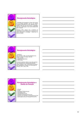 8
Planejamento Estratégico
A estratégia como perspectiva "consiste não somente
de uma posição escolhida, mas de uma maneira
arraigada de percepção do mundo" (Mintzberg, 2001).
Salienta ainda que, sob esse prisma, "a estratégia
está para a organização no que a personalidade está
para o indivíduo".
Mintzberg (2001) observa que a "essência da
organização é a ação coletiva e uma coisa que une os
atores individuais é a estratégia – dando-lhes um
senso de direção".
Planejamento Estratégico
CONTROLE
Para Harrington (1997), "há três propósitos em se
preparar um plano estratégico. São eles:
1. Fixar a direção.
2. Estabelecer expectativas.
3. Definir ações."
o Controle constitui-se, então, de uma ação gerencial
(não necessariamente realizada pelos gerentes),
visando melhorias. Logo, "a intervenção que fazemos
para reestabelecer o controle é uma intervenção de
melhoria" (Sink e Tuttle, 1993).
Planejamento Estratégico e
Gestão de Pessoas
• Missão.
• Visão.
• Estratégia Organizacional.
• Estratégia de RH.
• Planejamento de RH.
• Modelos de Planejamento de RH.
• Fatores que Intervêm no Planejamento de RH.
• Apreciação Crítica do Planejamento de RH.
 