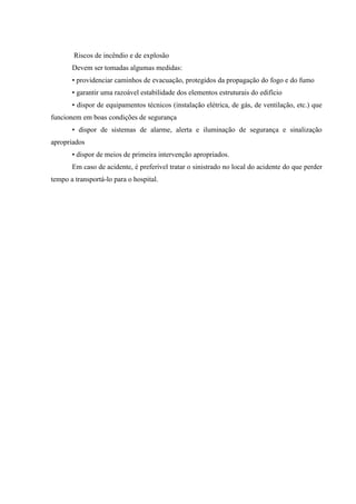 Riscos de incêndio e de explosão
       Devem ser tomadas algumas medidas:
       • providenciar caminhos de evacuação, protegidos da propagação do fogo e do fumo
       • garantir uma razoável estabilidade dos elementos estruturais do edifício
       • dispor de equipamentos técnicos (instalação elétrica, de gás, de ventilação, etc.) que
funcionem em boas condições de segurança
       • dispor de sistemas de alarme, alerta e iluminação de segurança e sinalização
apropriados
       • dispor de meios de primeira intervenção apropriados.
       Em caso de acidente, é preferível tratar o sinistrado no local do acidente do que perder
tempo a transportá-lo para o hospital.
 