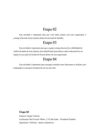 Etapa 02
       Esta atividade é importante para que você tenha contato com uma organização e
consiga relacionar teoria à prática dentro do mercado de trabalho.

                                      Etapa 03
       Esta atividade é importante para que a equipe consiga desenvolver a habilidade de
análise de dados de uma empresa, pois identificarão quais fatores estão sendo positivos ou
negativos nas ações de Gestão de Pessoas dentro de uma organização.

                                      Etapa 04
       Essa atividade é importante para conseguir entender como funcionam as relações com
empregados e conseguir incorporá-las em seu dia a dia.




       Etapa 02
       Empresa: Equipe Telecom
       Localização: Rua Coronel Albino, 1.314 São Judas – Presidente Prudente
       Seguimento: Telefonia – planos corporativos
 