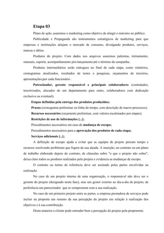 Etapa 03
       Plano de ação ,usaremos o marketing como objetivo de atingir o máximo no público.
       Publicidade e Propaganda são instrumentos estratégicos de marketing para que
empresas e instituições atinjam o mercado de consumo, divulgando produtos, serviços,
marcas e idéias.
       Produtos do projeto: Com dados nos arquivos usaremos palestras, treinamento,
manuais, suporte, acompanhamento pós-lançamento;até o término da campanha..
       Produtos intermediários serão entregues no final de cada etapa, como relatórios,
cronogramas atualizados, resultados de testes e pesquisas, orçamentos de terceiros,
apresentações;por cada funcionário .
       Patrocinador, gerente responsável e principais colaboradores (contratados,
terceirizados, alocados de um departamento para outro, colaboradores com dedicação
exclusiva ou eventual);
      Etapas definidas pela entrega dos produtos produzidos;
      Prazos (cronograma preliminar ou linha do tempo, com descrição de macro-processos);
      Recursos necessários (orçamento preliminar, com valores escalonados por etapas);
      Restrições de uso de informações [...];
      Procedimentos necessários em caso de mudança de escopo;
      Procedimentos necessários para a aprovação dos produtos de cada etapa;
      Serviços adicionais [...];
       A definição de escopo ajuda a evitar que as equipes de projeto percam tempo e
recursos resolvendo problemas que fogem da sua alçada. A inserção, no contrato ou em plano
de trabalho elaborado depois do contrato, de cláusulas sobre "o que o projeto não cobre",
deixa claro todos os produtos realizados pelo projeto e evidencia as mudanças de escopo.
       O contrato ou termo de referência deve ser assinado pelas partes envolvidas na
realização.
       No caso de um projeto interno de uma organização, o responsável não deve ser o
gerente do projeto (designado nesta fase), mas um gestor externo ao dia-a-dia de projeto, de
preferência um patrocinador que se comprometa com a sua realização.
       No caso de um primeiro projeto entre as partes, a empresa prestadora de serviços pode
incluir na proposta um resumo da sua percepção do projeto em relação à realização dos
objetivos e à sua contribuição.
       Desta maneira o cliente pode entender bem a percepção do projeto pela proponente.
 