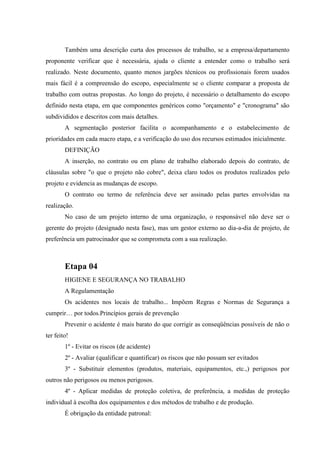 Também uma descrição curta dos processos de trabalho, se a empresa/departamento
proponente verificar que é necessária, ajuda o cliente a entender como o trabalho será
realizado. Neste documento, quanto menos jargões técnicos ou profissionais forem usados
mais fácil é a compreensão do escopo, especialmente se o cliente comparar a proposta de
trabalho com outras propostas. Ao longo do projeto, é necessário o detalhamento do escopo
definido nesta etapa, em que componentes genéricos como "orçamento" e "cronograma" são
subdivididos e descritos com mais detalhes.
        A segmentação posterior facilita o acompanhamento e o estabelecimento de
prioridades em cada macro etapa, e a verificação do uso dos recursos estimados inicialmente.
        DEFINIÇÃO
        A inserção, no contrato ou em plano de trabalho elaborado depois do contrato, de
cláusulas sobre "o que o projeto não cobre", deixa claro todos os produtos realizados pelo
projeto e evidencia as mudanças de escopo.
        O contrato ou termo de referência deve ser assinado pelas partes envolvidas na
realização.
        No caso de um projeto interno de uma organização, o responsável não deve ser o
gerente do projeto (designado nesta fase), mas um gestor externo ao dia-a-dia de projeto, de
preferência um patrocinador que se comprometa com a sua realização.



        Etapa 04
        HIGIENE E SEGURANÇA NO TRABALHO
        A Regulamentação
        Os acidentes nos locais de trabalho... Impõem Regras e Normas de Segurança a
cumprir… por todos.Princípios gerais de prevenção
        Prevenir o acidente é mais barato do que corrigir as conseqüências possíveis de não o
ter feito!
        1º - Evitar os riscos (de acidente)
        2º - Avaliar (qualificar e quantificar) os riscos que não possam ser evitados
        3º - Substituir elementos (produtos, materiais, equipamentos, etc.,) perigosos por
outros não perigosos ou menos perigosos.
        4º - Aplicar medidas de proteção coletiva, de preferência, a medidas de proteção
individual à escolha dos equipamentos e dos métodos de trabalho e de produção.
        É obrigação da entidade patronal:
 
