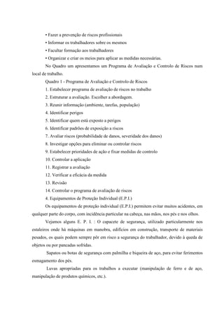 • Fazer a prevenção de riscos profissionais
       • Informar os trabalhadores sobre os mesmos
       • Facultar formação aos trabalhadores
       • Organizar e criar os meios para aplicar as medidas necessárias.
       No Quadro um apresentamos um Programa de Avaliação e Controlo de Riscos num
local de trabalho.
       Quadro 1 - Programa de Avaliação e Controlo de Riscos
       1. Estabelecer programa de avaliação de riscos no trabalho
       2. Estruturar a avaliação. Escolher a abordagem.
       3. Reunir informação (ambiente, tarefas, população)
       4. Identificar perigos
       5. Identificar quem está exposto a perigos
       6. Identificar padrões de exposição a riscos
       7. Avaliar riscos (probabilidade de danos, severidade dos danos)
       8. Investigar opções para eliminar ou controlar riscos
       9. Estabelecer prioridades de ação e fixar medidas de controlo
       10. Controlar a aplicação
       11. Registrar a avaliação
       12. Verificar a eficácia da medida
       13. Revisão
       14. Controlar o programa de avaliação de riscos
       4. Equipamentos de Proteção Individual (E.P.I.)
       Os equipamentos de proteção individual (E.P.I.) permitem evitar muitos acidentes, em
qualquer parte do corpo, com incidência particular na cabeça, nas mãos, nos pés e nos olhos.
       Vejamos alguns E. P. I. : O capacete de segurança, utilizado particularmente nos
estaleiros onde há máquinas em manobra, edifícios em construção, transporte de materiais
pesados, os quais podem sempre pôr em risco a segurança do trabalhador, devido à queda de
objetos ou por pancadas sofridas.
        Sapatos ou botas de segurança com palmilha e biqueira de aço, para evitar ferimentos
esmagamento dos pés.
        Luvas apropriadas para os trabalhos a executar (manipulação de ferro e de aço,
manipulação de produtos químicos, etc.).
 