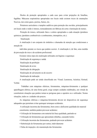 Óculos de proteção apropriados a cada caso para evitar projeções de limalhas,
fagúlhas. Máscaras respiratórias apropriadas nos locais onde existem riscos de emanações
Nocivas, tais como gases, poeiras, fumos, etc..
          Protetores auriculares e tampões auditivos para proteção dos ouvidos, principalmente
em locais onde o ruído é intenso, nomeadamente em fábricas de corte e laminação de metais.
          Proteção do tronco, utilizando fatos e coletes apropriados a cada situação (produtos
químicos, (produtos combustíveis e comburentes, intempéries, etc.).
          Sinalização
       A sinalização é um conjunto de símbolos e chamadas de atenção que condicionam a
atuação do
       indivíduo perante os riscos que podem ocorrer. A sinalização é, de fato, uma medida
de prevenção do risco e do acidente profissional.
       Existem vários tipos de sinalização utilizados em higiene e segurança:
          Sinalização de segurança e saúde
          Sinalização de proibição
          Sinalização de aviso
          Sinalização de obrigação
          Sinalização de salvamento ou de socorro
          Sinalização de indicação
       A sinalização pode ser ainda classificada em: Visual, Luminosa, Acústica, Gestual,
Verbal.
           Trabalhar com máquinas elétricas, ferramentas, máquinas-ferramenta e qualquer
aparelhagem elétrica, de uma forma geral, exige sempre cuidados redobrados, em virtude de
constituírem situações que podem tornar-se perigosas para o operário ou o utilizador. Nestas
situações, todos os cuidados são poucos.
       As máquinas elétricas e máquinas-ferramenta devem ter dispositivos de segurança
adequados que permitam evitar quaisquer arranques acidentais.
          A utilização incorreta das ferramentas, bem como a deficiente qualidade do material
       constituinte, também podem provocar acidentes:
       • Utilização de ferramentas com material de fraca qualidade, partindo-se
       • Utilização de ferramentas que apresentam rebarbas, causando lesões
       • Utilização incorreta das ferramentas, podendo provocar acidentes
       • Substituição de ferramentas por outras, indevidamente
       • Faltas de inspeção e de manutenção das ferramentas
 