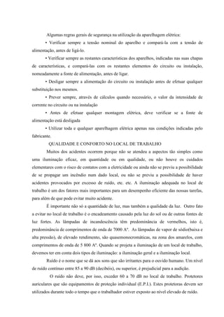 Algumas regras gerais de segurança na utilização da aparelhagem elétrica:
       • Verificar sempre a tensão nominal do aparelho e compará-la com a tensão de
alimentação, antes de ligá-lo.
       • Verificar sempre as restantes características dos aparelhos, indicadas nas suas chapas
de características, e compará-las com os restantes elementos do circuito ou instalação,
nomeadamente a fonte de alimentação, antes de ligar.
       • Desligar sempre a alimentação do circuito ou instalação antes de efetuar qualquer
substituição nos mesmos.
       • Prever sempre, através de cálculos quando necessário, o valor da intensidade de
corrente no circuito ou na instalação
       • Antes de efetuar qualquer montagem elétrica, deve verificar se a fonte de
alimentação está desligada
       • Utilizar toda e qualquer aparelhagem elétrica apenas nas condições indicadas pelo
fabricante.
         QUALIDADE E CONFORTO NO LOCAL DE TRABALHO
        Muitos dos acidentes ocorrem porque não se atendeu a aspectos tão simples como
uma iluminação eficaz, em quantidade ou em qualidade, ou não houve os cuidados
elementares com o risco de contatos com a eletricidade ou ainda não se previu a possibilidade
de se propagar um incêndio num dado local, ou não se previu a possibilidade de haver
acidentes provocados por excesso de ruído, etc. etc. A iluminação adequada no local de
trabalho é um dos fatores mais importantes para um desempenho eficiente das nossas tarefas,
para além de que pode evitar muito acidente.
        É importante não só a quantidade de luz, mas também a qualidade da luz. Outro fato
a evitar no local de trabalho é o encadeamento causado pela luz do sol ou de outras fontes de
luz fortes. As lâmpadas de incandescência têm predominância de vermelhos, isto é,
predominância de comprimentos de onda de 7000 Aº. As lâmpadas de vapor de sódio(baixa e
alta pressão), de elevado rendimento, são quasemonocromáticas, na zona dos amarelos, com
comprimentos de onda de 5 800 Aº. Quando se projeta a iluminação de um local de trabalho,
devemos ter em conta dois tipos de iluminação: a iluminação geral e a iluminação local.
        Ruído é o nome que se dá aos sons que são irritantes para o ouvido humano. Um nível
de ruído contínuo entre 85 a 90 dB (decibéis), ou superior, é prejudicial para a audição.
          O ruído não deve, por isso, exceder 60 a 70 dB no local de trabalho. Protetores
auriculares que são equipamentos de proteção individual (E.P.I.). Estes protetoras devem ser
utilizados durante todo o tempo que o trabalhador estiver exposto ao nível elevado de ruído.
 