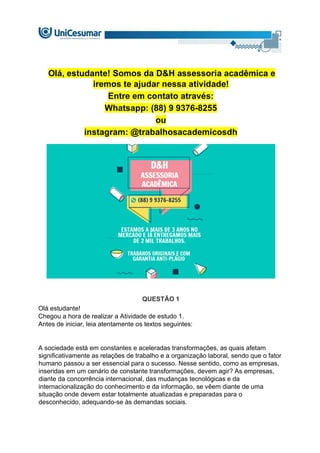 Olá, estudante! Somos da D&H assessoria acadêmica e
iremos te ajudar nessa atividade!
Entre em contato através:
Whatsapp: (88) 9 9376-8255
ou
instagram: @trabalhosacademicosdh
QUESTÃO 1
Olá estudante!
Chegou a hora de realizar a Atividade de estudo 1.
Antes de iniciar, leia atentamente os textos seguintes:
A sociedade está em constantes e aceleradas transformações, as quais afetam
significativamente as relações de trabalho e a organização laboral, sendo que o fator
humano passou a ser essencial para o sucesso. Nesse sentido, como as empresas,
inseridas em um cenário de constante transformações, devem agir? As empresas,
diante da concorrência internacional, das mudanças tecnológicas e da
internacionalização do conhecimento e da informação, se vêem diante de uma
situação onde devem estar totalmente atualizadas e preparadas para o
desconhecido, adequando-se às demandas sociais.
 