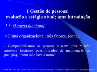 Fonte: ARAUJO, Luis César G. de. Gestão de Pessoas; estratégias e integração organizacional São Paulo: Atlas, 2006.
1 Gestão de pessoas:
evolução e estágio atual; uma introdução
1.3 O corpo funcional
Clima organizacional, três fatores, (cont.):
- Companheirismo: as pessoas buscam uma relação
amistosa (maiores possibilidades de manutenção na
posição), “Uma mão lava a outra”.
 