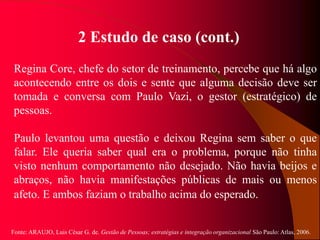 Fonte: ARAUJO, Luis César G. de. Gestão de Pessoas; estratégias e integração organizacional São Paulo: Atlas, 2006.
2 Estudo de caso (cont.)
Regina Core, chefe do setor de treinamento, percebe que há algo
acontecendo entre os dois e sente que alguma decisão deve ser
tomada e conversa com Paulo Vazi, o gestor (estratégico) de
pessoas.
Paulo levantou uma questão e deixou Regina sem saber o que
falar. Ele queria saber qual era o problema, porque não tinha
visto nenhum comportamento não desejado. Não havia beijos e
abraços, não havia manifestações públicas de mais ou menos
afeto. E ambos faziam o trabalho acima do esperado.
 