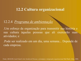 Fonte: ARAUJO, Luis César G. de. Gestão de Pessoas; estratégias e integração organizacional São Paulo: Atlas, 2006.
12.2 Cultura organizacional
12.2.4 Programa de ambientação
.Um esforço da organização para transmitir sua história e
sua cultura àquelas pessoas que ali exercerão suas
atividades; e
.Pode ser realizado em um dia, uma semana... Depende de
cada empresa.
 