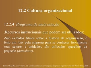 Fonte: ARAUJO, Luis César G. de. Gestão de Pessoas; estratégias e integração organizacional São Paulo: Atlas, 2006.
12.2 Cultura organizacional
12.2.4 Programa de ambientação
.Recursos instrucionais que podem ser utilizados:
-São exibidos filmes sobre a história da organização, é
feito um tour pela empresa para se conhecer fisicamente
seus setores e unidades, são utilizados aparelhos de
projeção (datashow).
 