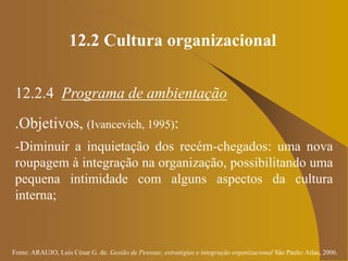 Fonte: ARAUJO, Luis César G. de. Gestão de Pessoas; estratégias e integração organizacional São Paulo: Atlas, 2006.
12.2 Cultura organizacional
12.2.4 Programa de ambientação
.Objetivos, (Ivancevich, 1995):
-Diminuir a inquietação dos recém-chegados: uma nova
roupagem à integração na organização, possibilitando uma
pequena intimidade com alguns aspectos da cultura
interna;
 