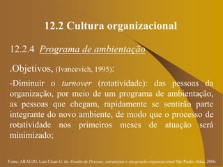 Fonte: ARAUJO, Luis César G. de. Gestão de Pessoas; estratégias e integração organizacional São Paulo: Atlas, 2006.
12.2 Cultura organizacional
12.2.4 Programa de ambientação
.Objetivos, (Ivancevich, 1995):
-Diminuir o turnover (rotatividade): das pessoas da
organização, por meio de um programa de ambientação,
as pessoas que chegam, rapidamente se sentirão parte
integrante do novo ambiente, de modo que o processo de
rotatividade nos primeiros meses de atuação será
minimizado;
 