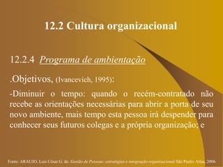 Fonte: ARAUJO, Luis César G. de. Gestão de Pessoas; estratégias e integração organizacional São Paulo: Atlas, 2006.
12.2 Cultura organizacional
12.2.4 Programa de ambientação
.Objetivos, (Ivancevich, 1995):
-Diminuir o tempo: quando o recém-contratado não
recebe as orientações necessárias para abrir a porta de seu
novo ambiente, mais tempo esta pessoa irá despender para
conhecer seus futuros colegas e a própria organização; e
 