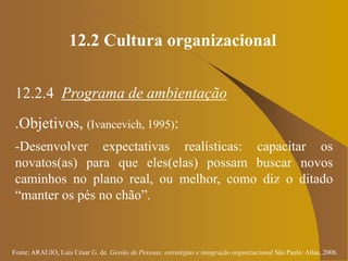 Fonte: ARAUJO, Luis César G. de. Gestão de Pessoas; estratégias e integração organizacional São Paulo: Atlas, 2006.
12.2 Cultura organizacional
12.2.4 Programa de ambientação
.Objetivos, (Ivancevich, 1995):
-Desenvolver expectativas realísticas: capacitar os
novatos(as) para que eles(elas) possam buscar novos
caminhos no plano real, ou melhor, como diz o ditado
“manter os pés no chão”.
 