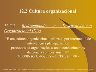 Fonte: ARAUJO, Luis César G. de. Gestão de Pessoas; estratégias e integração organizacional São Paulo: Atlas, 2006.
12.2 Cultura organizacional
12.2.5 Redesenhando o Desenvolvimento
Organizacional (DO)
“É um esforço organizacional utilizado por intermédio de
intervenções planejadas nos
processos da organização, usando conhecimentos
da ciência comportamental”
(MEGGINSON, MOSLEY e PIETRI JR., 1998).
 