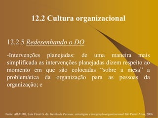 Fonte: ARAUJO, Luis César G. de. Gestão de Pessoas; estratégias e integração organizacional São Paulo: Atlas, 2006.
12.2 Cultura organizacional
12.2.5 Redesenhando o DO
-Intervenções planejadas: de uma maneira mais
simplificada as intervenções planejadas dizem respeito ao
momento em que são colocadas “sobre a mesa” a
problemática da organização para as pessoas da
organização; e
 