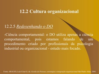 Fonte: ARAUJO, Luis César G. de. Gestão de Pessoas; estratégias e integração organizacional São Paulo: Atlas, 2006.
12.2 Cultura organizacional
12.2.5 Redesenhando o DO
-Ciência comportamental: o DO utiliza apenas a ciência
comportamental, pois estamos falando de um
procedimento criado por profissionais da psicologia
industrial ou organizacional - estudo mais focado.
 