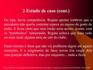 Fonte: ARAUJO, Luis César G. de. Gestão de Pessoas; estratégias e integração organizacional São Paulo: Atlas, 2006.
2 Estudo de caso (cont.)
Ou seja, havia competência. Regina apenas lembrou que o
presidente não queria contratar esposa ou esposo de gente do
clube. E ficou claro que nem irmão seria aceito. Assim, com
os “pombinhos” namorando, Regina achava que mais cedo
ou mais tarde alguém teria de sair do clube.
Paulo insistiu e disse que não via problema algum até aquele
momento. E o surgimento de fatos novos iria exigir dele
uma posição definitiva, mas por enquanto... nada a fazer.
 