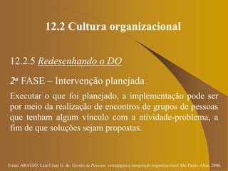 Fonte: ARAUJO, Luis César G. de. Gestão de Pessoas; estratégias e integração organizacional São Paulo: Atlas, 2006.
12.2 Cultura organizacional
12.2.5 Redesenhando o DO
2a FASE – Intervenção planejada
Executar o que foi planejado, a implementação pode ser
por meio da realização de encontros de grupos de pessoas
que tenham algum vínculo com a atividade-problema, a
fim de que soluções sejam propostas.
 