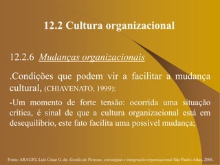 Fonte: ARAUJO, Luis César G. de. Gestão de Pessoas; estratégias e integração organizacional São Paulo: Atlas, 2006.
12.2 Cultura organizacional
12.2.6 Mudanças organizacionais
.Condições que podem vir a facilitar a mudança
cultural, (CHIAVENATO, 1999):
-Um momento de forte tensão: ocorrida uma situação
crítica, é sinal de que a cultura organizacional está em
desequilíbrio, este fato facilita uma possível mudança;
 