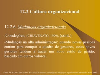 Fonte: ARAUJO, Luis César G. de. Gestão de Pessoas; estratégias e integração organizacional São Paulo: Atlas, 2006.
12.2 Cultura organizacional
12.2.6 Mudanças organizacionais
.Condições, (CHIAVENATO, 1999), (cont.):
-Mudanças na alta administração: quando novas pessoas
entram para compor o quadro de gestores, esses novos
gestores tendem a trazer um novo estilo de gestão,
baseado em outros valores;
 