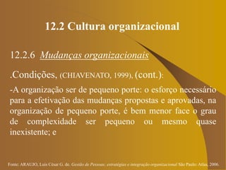 Fonte: ARAUJO, Luis César G. de. Gestão de Pessoas; estratégias e integração organizacional São Paulo: Atlas, 2006.
12.2 Cultura organizacional
12.2.6 Mudanças organizacionais
.Condições, (CHIAVENATO, 1999), (cont.):
-A organização ser de pequeno porte: o esforço necessário
para a efetivação das mudanças propostas e aprovadas, na
organização de pequeno porte, é bem menor face o grau
de complexidade ser pequeno ou mesmo quase
inexistente; e
 