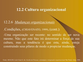 Fonte: ARAUJO, Luis César G. de. Gestão de Pessoas; estratégias e integração organizacional São Paulo: Atlas, 2006.
12.2 Cultura organizacional
12.2.6 Mudanças organizacionais
.Condições, (CHIAVENATO, 1999), (cont.):
-Uma organização ser recente: no sentido de ser nova
mesmo. Não que este fato irá determinar a força de sua
cultura, mas a tendência é que esta, ainda, esteja
construindo seus pilares de modo a propiciar mudanças.
 