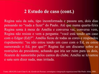 Fonte: ARAUJO, Luis César G. de. Gestão de Pessoas; estratégias e integração organizacional São Paulo: Atlas, 2006.
2 Estudo de caso (cont.)
Regina saiu da sala, tipo inconformada e passou um, dois dias
pensando no “nada a fazer” do Paulo. Até que numa quarta-feira
Regina senta à mesa de Amélia e conversa vai, conversa vem,
Regina não resiste e vem a pergunta: “você está tendo um caso
com o Edgar (Ed)?”. Amélia ficou de todas as cores e respondeu
rispidamente: “eu não estou tendo um caso com o Ed, eu estou
namorando o Ed, por que?” Regina faz um discurso sobre as
restrições do presidente, achando que iria ser ruim para os dois,
ficarem de namorinho pelos cantos do clube. Amélia se levantou
e saiu sem dizer nada, mas irritada.
 