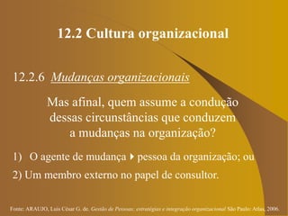 Fonte: ARAUJO, Luis César G. de. Gestão de Pessoas; estratégias e integração organizacional São Paulo: Atlas, 2006.
12.2 Cultura organizacional
12.2.6 Mudanças organizacionais
Mas afinal, quem assume a condução
dessas circunstâncias que conduzem
a mudanças na organização?
1) O agente de mudançapessoa da organização; ou
2) Um membro externo no papel de consultor.
 