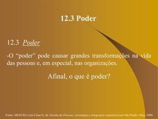 Fonte: ARAUJO, Luis César G. de. Gestão de Pessoas; estratégias e integração organizacional São Paulo: Atlas, 2006.
12.3 Poder
12.3 Poder
-O “poder” pode causar grandes transformações na vida
das pessoas e, em especial, nas organizações.
Afinal, o que é poder?
 