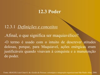 Fonte: ARAUJO, Luis César G. de. Gestão de Pessoas; estratégias e integração organizacional São Paulo: Atlas, 2006.
12.3 Poder
12.3.1 Definições e conceitos
.Afinal, o que significa ser maquiavélico?
-O termo é usado com o intuito de descrever atitudes
dolosas, porque, para Maquiavel, ações enérgicas eram
justificáveis quando visavam à conquista e a manutenção
do poder.
 