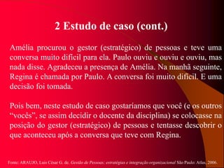 Fonte: ARAUJO, Luis César G. de. Gestão de Pessoas; estratégias e integração organizacional São Paulo: Atlas, 2006.
2 Estudo de caso (cont.)
Amélia procurou o gestor (estratégico) de pessoas e teve uma
conversa muito difícil para ela. Paulo ouviu e ouviu e ouviu, mas
nada disse. Agradeceu a presença de Amélia. Na manhã seguinte,
Regina é chamada por Paulo. A conversa foi muito difícil. E uma
decisão foi tomada.
Pois bem, neste estudo de caso gostaríamos que você (e os outros
“vocês”, se assim decidir o docente da disciplina) se colocasse na
posição do gestor (estratégico) de pessoas e tentasse descobrir o
que aconteceu após a conversa que teve com Regina.
 
