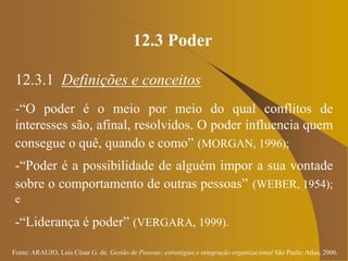 Fonte: ARAUJO, Luis César G. de. Gestão de Pessoas; estratégias e integração organizacional São Paulo: Atlas, 2006.
12.3 Poder
12.3.1 Definições e conceitos
-“O poder é o meio por meio do qual conflitos de
interesses são, afinal, resolvidos. O poder influencia quem
consegue o quê, quando e como” (MORGAN, 1996);
-“Poder é a possibilidade de alguém impor a sua vontade
sobre o comportamento de outras pessoas” (WEBER, 1954);
e
-“Liderança é poder” (VERGARA, 1999).
 