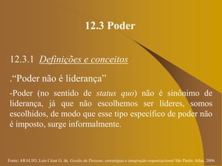 Fonte: ARAUJO, Luis César G. de. Gestão de Pessoas; estratégias e integração organizacional São Paulo: Atlas, 2006.
12.3 Poder
12.3.1 Definições e conceitos
.“Poder não é liderança”
-Poder (no sentido de status quo) não é sinônimo de
liderança, já que não escolhemos ser líderes, somos
escolhidos, de modo que esse tipo específico de poder não
é imposto, surge informalmente.
 