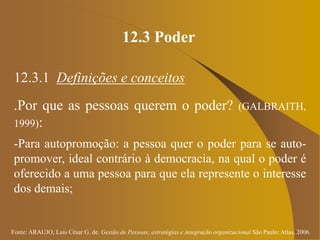 Fonte: ARAUJO, Luis César G. de. Gestão de Pessoas; estratégias e integração organizacional São Paulo: Atlas, 2006.
12.3 Poder
12.3.1 Definições e conceitos
.Por que as pessoas querem o poder? (GALBRAITH,
1999):
-Para autopromoção: a pessoa quer o poder para se auto-
promover, ideal contrário à democracia, na qual o poder é
oferecido a uma pessoa para que ela represente o interesse
dos demais;
 