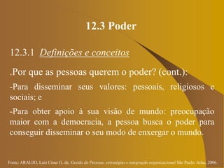 Fonte: ARAUJO, Luis César G. de. Gestão de Pessoas; estratégias e integração organizacional São Paulo: Atlas, 2006.
12.3 Poder
12.3.1 Definições e conceitos
.Por que as pessoas querem o poder? (cont.):
-Para disseminar seus valores: pessoais, religiosos e
sociais; e
-Para obter apoio à sua visão de mundo: preocupação
maior com a democracia, a pessoa busca o poder para
conseguir disseminar o seu modo de enxergar o mundo.
 