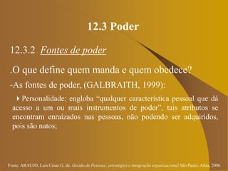 Fonte: ARAUJO, Luis César G. de. Gestão de Pessoas; estratégias e integração organizacional São Paulo: Atlas, 2006.
12.3 Poder
12.3.2 Fontes de poder
.O que define quem manda e quem obedece?
-As fontes de poder, (GALBRAITH, 1999):
Personalidade: engloba “qualquer característica pessoal que dá
acesso a um ou mais instrumentos de poder”, tais atributos se
encontram enraizados nas pessoas, não podendo ser adquiridos,
pois são natos;
 